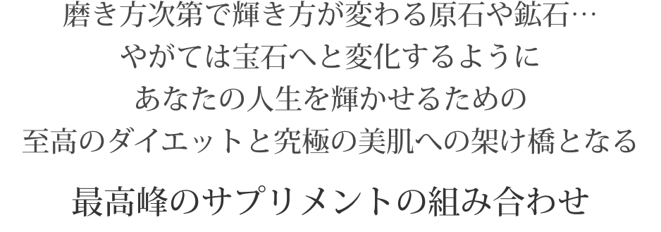 磨き方次第で輝き方が変わる原石や鉱石…やがては宝石へと変化するようにあなたの人生を輝かせるための至高のダイエットと究極の美肌への架け橋となる最高峰のサプリメントの組み合わせ
